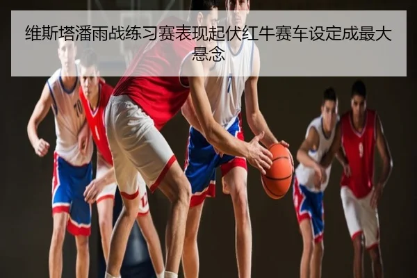 维斯塔潘雨战练习赛表现起伏红牛赛车设定成最大悬念