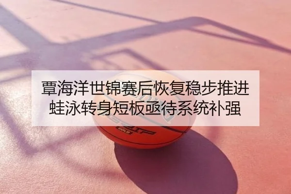 覃海洋世锦赛后恢复稳步推进 蛙泳转身短板亟待系统补强