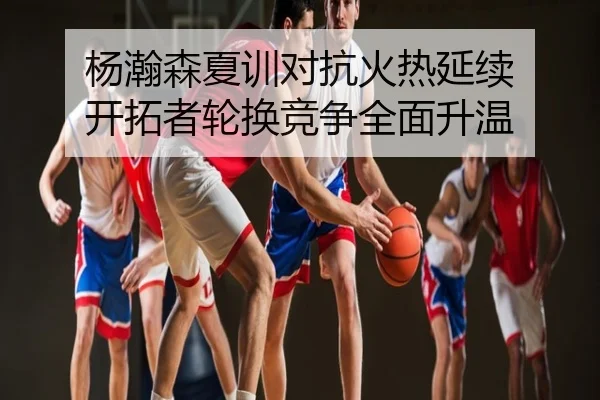 杨瀚森夏训对抗火热延续 开拓者轮换竞争全面升温