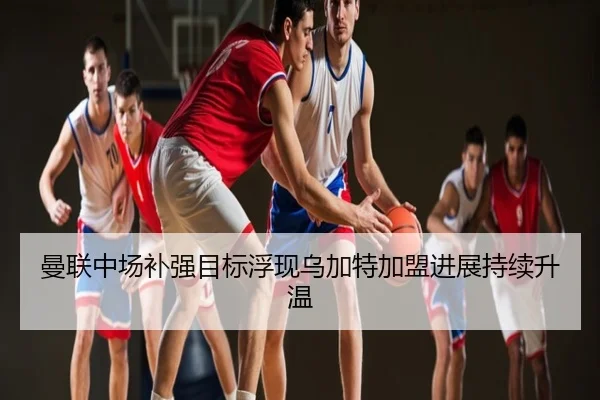 曼联中场补强目标浮现乌加特加盟进展持续升温