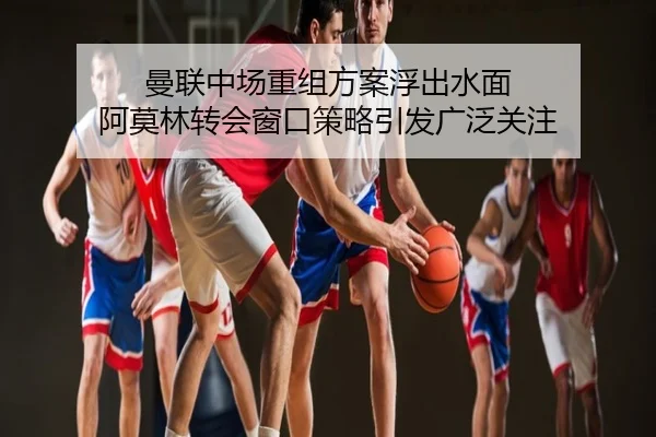曼联中场重组方案浮出水面 阿莫林转会窗口策略引发广泛关注