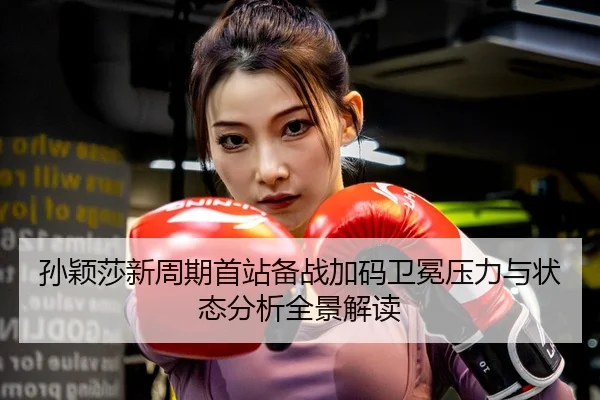 孙颖莎新周期首站备战加码卫冕压力与状态分析全景解读