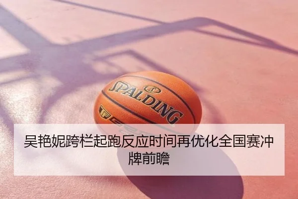 吴艳妮跨栏起跑反应时间再优化全国赛冲牌前瞻